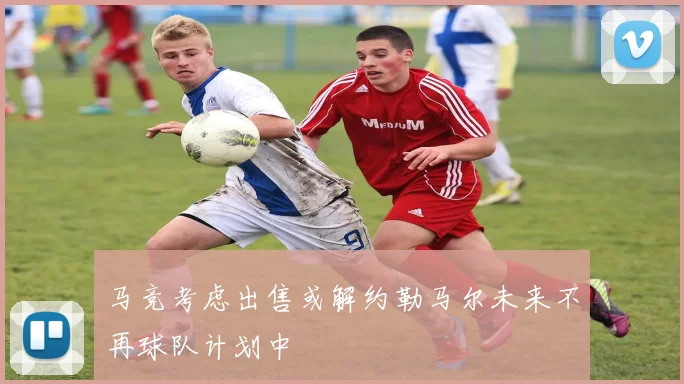 马竞考虑出售或解约勒马尔未来不再球队计划中