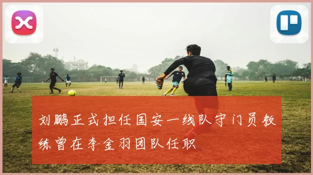 刘鹏正式担任国安一线队守门员教练曾在李金羽团队任职