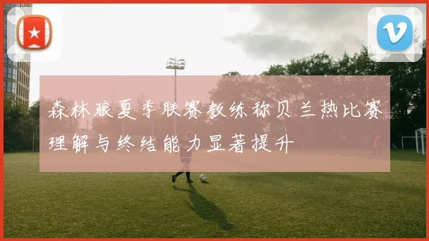 森林狼夏季联赛教练称贝兰热比赛理解与终结能力显著提升