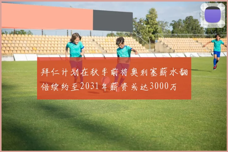 拜仁计划在秋季前将奥利塞薪水翻倍续约至2031年薪资或达3000万