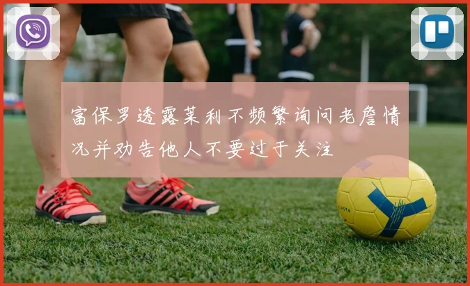 富保罗透露莱利不频繁询问老詹情况并劝告他人不要过于关注