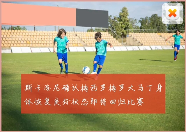 斯卡洛尼确认梅西罗梅罗大马丁身体恢复良好状态即将回归比赛