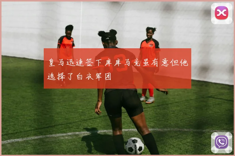 皇马迅速签下库库马竞虽有意但他选择了白衣军团