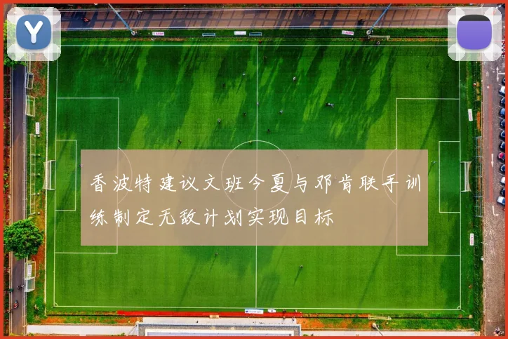 香波特建议文班今夏与邓肯联手训练制定无敌计划实现目标