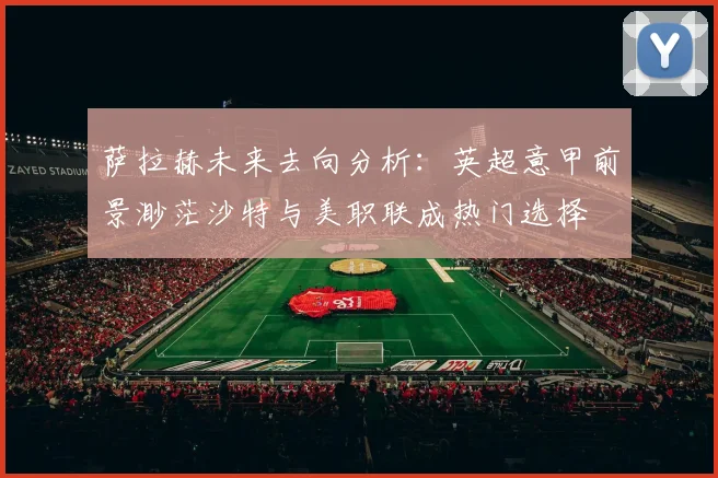 萨拉赫未来去向分析：英超意甲前景渺茫沙特与美职联成热门选择