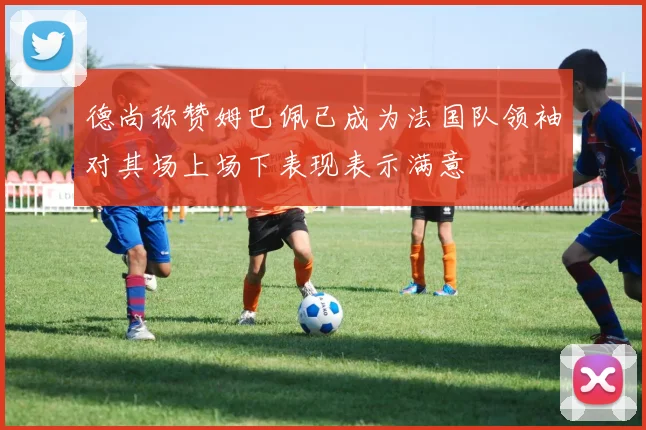 德尚称赞姆巴佩已成为法国队领袖对其场上场下表现表示满意