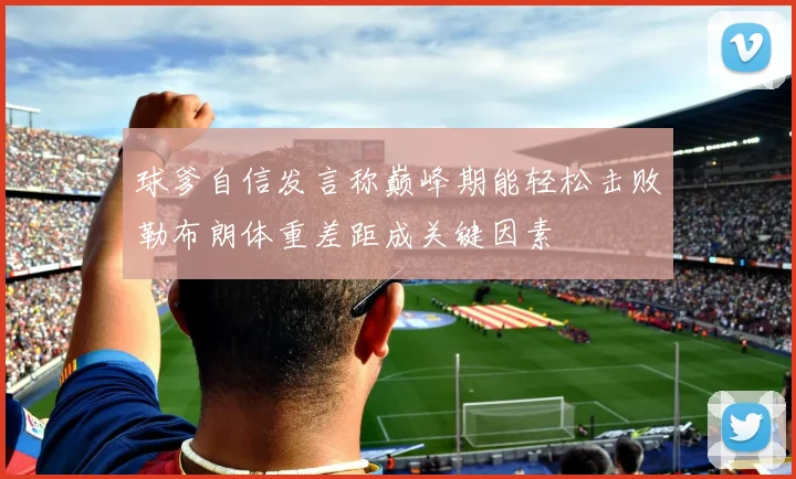球爹自信发言称巅峰期能轻松击败勒布朗体重差距成关键因素