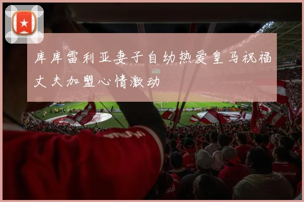 库库雷利亚妻子自幼热爱皇马祝福丈夫加盟心情激动