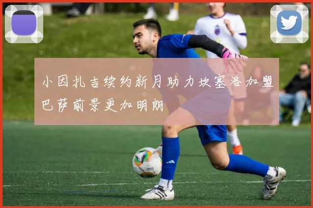 小因扎吉续约新月助力坎塞洛加盟巴萨前景更加明朗