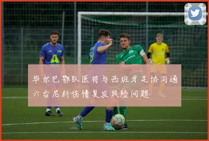 毕尔巴鄂队医将与西班牙足协沟通六台尼科伤情复发风险问题