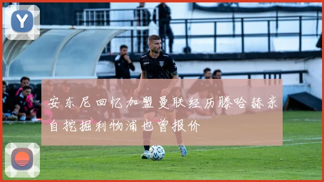 安东尼回忆加盟曼联经历滕哈赫亲自挖掘利物浦也曾报价