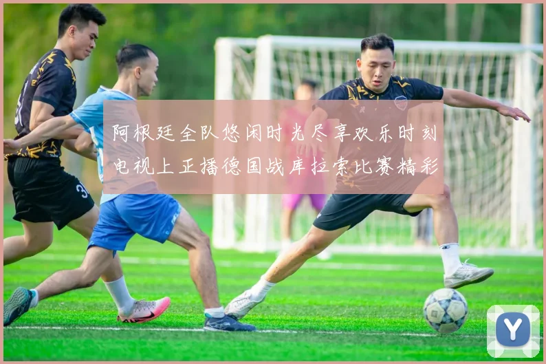 阿根廷全队悠闲时光尽享欢乐时刻电视上正播德国战库拉索比赛精彩瞬间