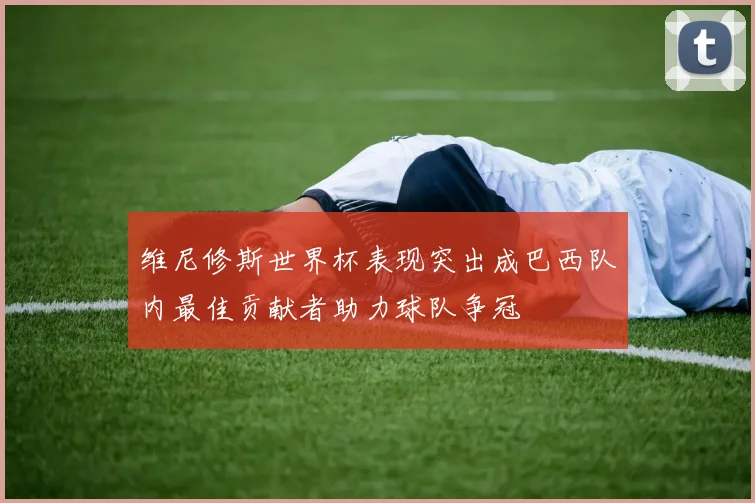 维尼修斯世界杯表现突出成巴西队内最佳贡献者助力球队争冠